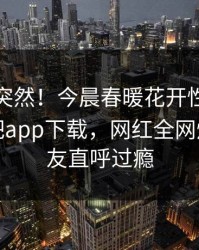 查看太突然！今晨春暖花开性吧有你登上杏吧app下载，网红全网炸裂，网友直呼过瘾