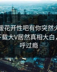 刚刚春暖花开性吧有你突然火了！杏吧app下载大V居然真相大白，网友直呼过瘾