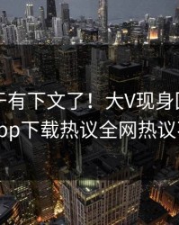 内幕终于有下文了！大V现身回应，杏吧app下载热议全网热议不断