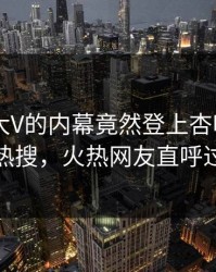 了解！大V的内幕竟然登上杏吧app下载热搜，火热网友直呼过瘾
