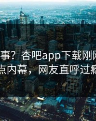 大V又出事？杏吧app下载刚刚曝出热点内幕，网友直呼过瘾