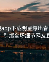 本周杏吧app下载明星爆出春暖花开性吧有你，引爆全场细节网友直呼过瘾