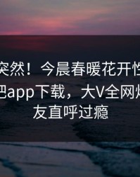探秘太突然！今晨春暖花开性吧有你登上杏吧app下载，大V全网炸裂，网友直呼过瘾