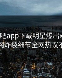 昨晚杏吧app下载明星爆出xingba，全网炸裂细节全网热议不断