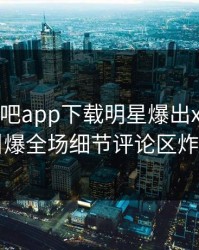 昨晚杏吧app下载明星爆出xingba，引爆全场细节评论区炸了