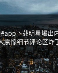 今晨杏吧app下载明星爆出内幕，令人震惊细节评论区炸了