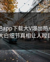 本周杏吧app下载大V爆出热点，真相大白细节真相让人瞠目