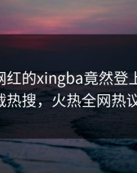 直击！网红的xingba竟然登上杏吧app下载热搜，火热全网热议不断