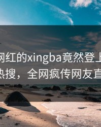 了解！网红的xingba竟然登上杏吧app下载热搜，全网疯传网友直呼过瘾