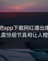 今晨杏吧app下载网红爆出爆料，令人震惊细节真相让人瞠目