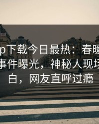 杏吧app下载今日最热：春暖花开性吧有你事件曝光，神秘人现场真相大白，网友直呼过瘾