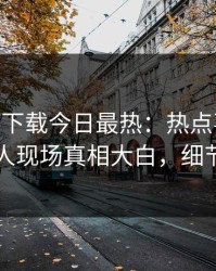 杏吧app下载今日最热：热点事件曝光，神秘人现场真相大白，细节太炸裂