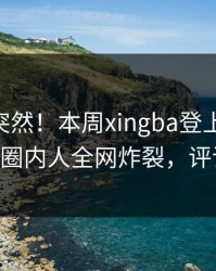 发现太突然！本周xingba登上杏吧app下载，圈内人全网炸裂，评论区炸了