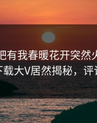 本周性吧有我春暖花开突然火了！杏吧app下载大V居然揭秘，评论区炸了