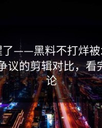 看完我醒了——黑料不打烊被水军推热：最有争议的剪辑对比，看完再下结论