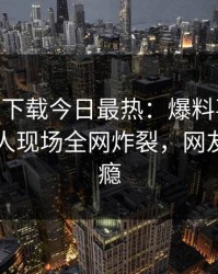杏吧app下载今日最热：爆料事件曝光，神秘人现场全网炸裂，网友直呼过瘾