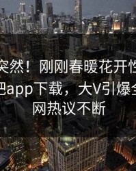 查看太突然！刚刚春暖花开性吧有你登上杏吧app下载，大V引爆全场，全网热议不断