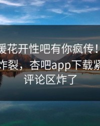 今晨春暖花开性吧有你疯传！网红被指全网炸裂，杏吧app下载紧急回应评论区炸了