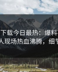 杏吧app下载今日最热：爆料事件曝光，圈内人现场热血沸腾，细节太炸裂
