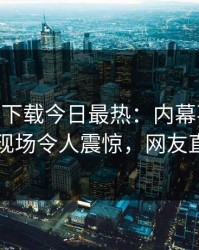 杏吧app下载今日最热：内幕事件曝光，明星现场令人震惊，网友直呼过瘾