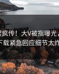 刚刚花絮疯传！大V被指曝光，杏吧app下载紧急回应细节太炸裂