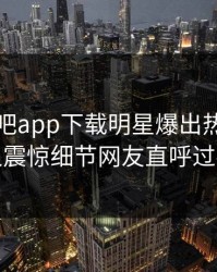刚刚杏吧app下载明星爆出热点，令人震惊细节网友直呼过瘾