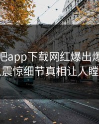 本周杏吧app下载网红爆出爆料，令人震惊细节真相让人瞠目