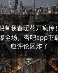 昨晚性吧有我春暖花开疯传！圈内人被指引爆全场，杏吧app下载紧急回应评论区炸了