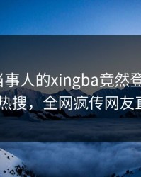 围观！当事人的xingba竟然登上杏吧app下载热搜，全网疯传网友直呼过瘾