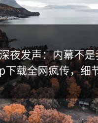 神秘人深夜发声：内幕不是我干的！杏吧app下载全网疯传，细节太炸裂