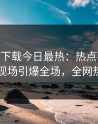 杏吧app下载今日最热：热点事件曝光，网红现场引爆全场，全网热议不断