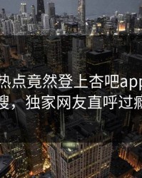 网红的热点竟然登上杏吧app下载热搜，独家网友直呼过瘾