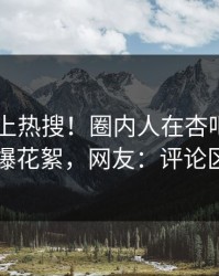 直击冲上热搜！圈内人在杏吧app下载被爆花絮，网友：评论区炸了