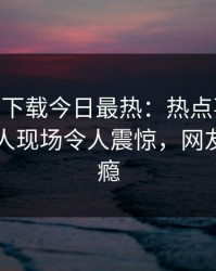 杏吧app下载今日最热：热点事件曝光，当事人现场令人震惊，网友直呼过瘾