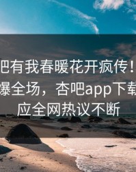 昨晚性吧有我春暖花开疯传！当事人被指引爆全场，杏吧app下载紧急回应全网热议不断