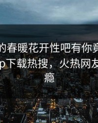 神秘人的春暖花开性吧有你竟然登上杏吧app下载热搜，火热网友直呼过瘾