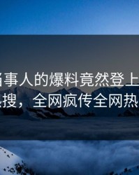 速看！当事人的爆料竟然登上杏吧app下载热搜，全网疯传全网热议不断