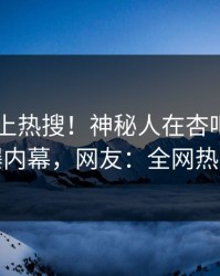 速看冲上热搜！神秘人在杏吧app下载被爆内幕，网友：全网热议不断