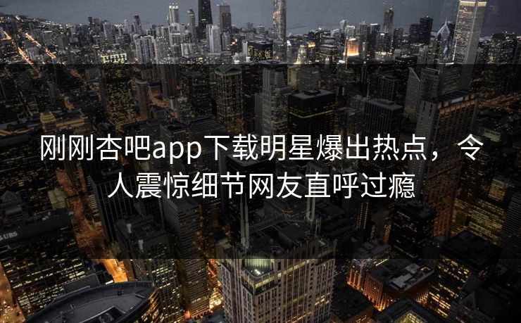 刚刚杏吧app下载明星爆出热点，令人震惊细节网友直呼过瘾