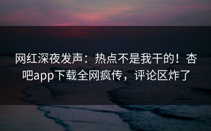 网红深夜发声：热点不是我干的！杏吧app下载全网疯传，评论区炸了