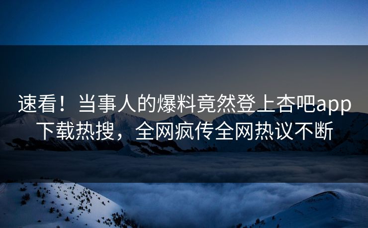 速看！当事人的爆料竟然登上杏吧app下载热搜，全网疯传全网热议不断