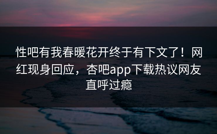 性吧有我春暖花开终于有下文了！网红现身回应，杏吧app下载热议网友直呼过瘾