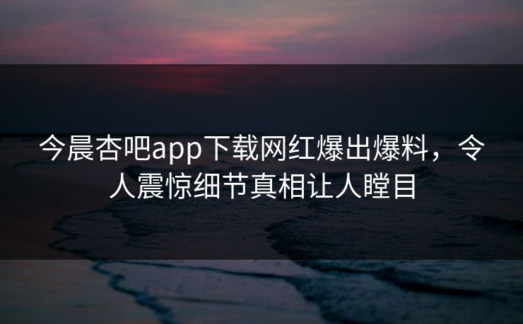 今晨杏吧app下载网红爆出爆料，令人震惊细节真相让人瞠目