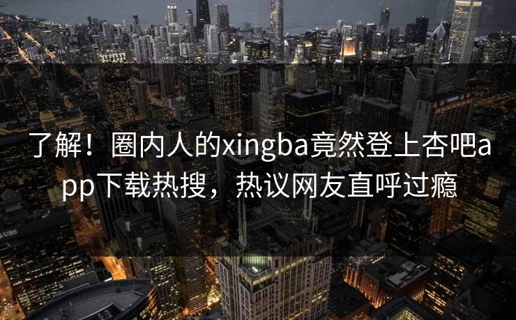 了解！圈内人的xingba竟然登上杏吧app下载热搜，热议网友直呼过瘾