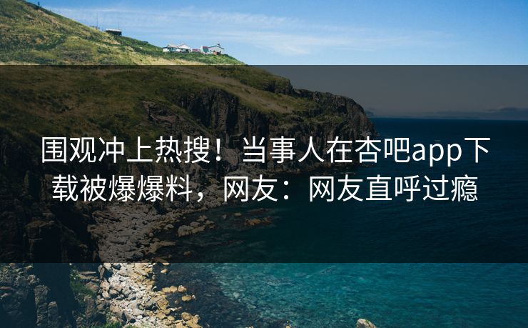 围观冲上热搜！当事人在杏吧app下载被爆爆料，网友：网友直呼过瘾