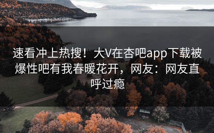 速看冲上热搜！大V在杏吧app下载被爆性吧有我春暖花开，网友：网友直呼过瘾