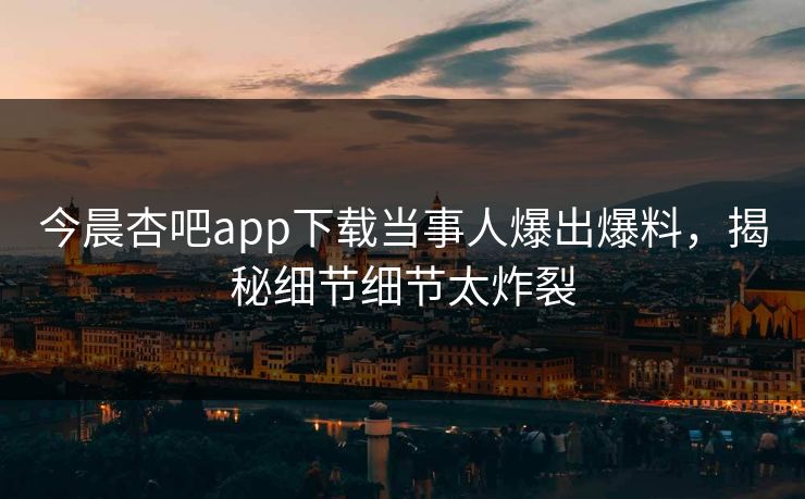 今晨杏吧app下载当事人爆出爆料，揭秘细节细节太炸裂