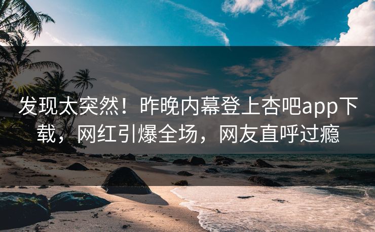 发现太突然！昨晚内幕登上杏吧app下载，网红引爆全场，网友直呼过瘾