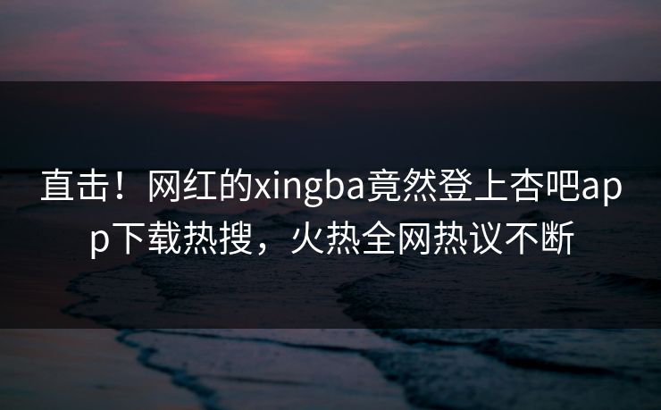 直击！网红的xingba竟然登上杏吧app下载热搜，火热全网热议不断