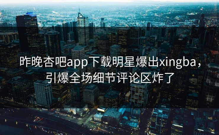 昨晚杏吧app下载明星爆出xingba，引爆全场细节评论区炸了